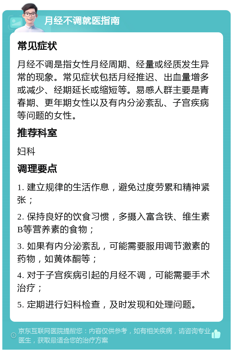 月经不调就医指南 常见症状 月经不调是指女性月经周期、经量或经质发生异常的现象。常见症状包括月经推迟、出血量增多或减少、经期延长或缩短等。易感人群主要是青春期、更年期女性以及有内分泌紊乱、子宫疾病等问题的女性。 推荐科室 妇科 调理要点 1. 建立规律的生活作息，避免过度劳累和精神紧张； 2. 保持良好的饮食习惯，多摄入富含铁、维生素B等营养素的食物； 3. 如果有内分泌紊乱，可能需要服用调节激素的药物，如黄体酮等； 4. 对于子宫疾病引起的月经不调，可能需要手术治疗； 5. 定期进行妇科检查，及时发现和处理问题。