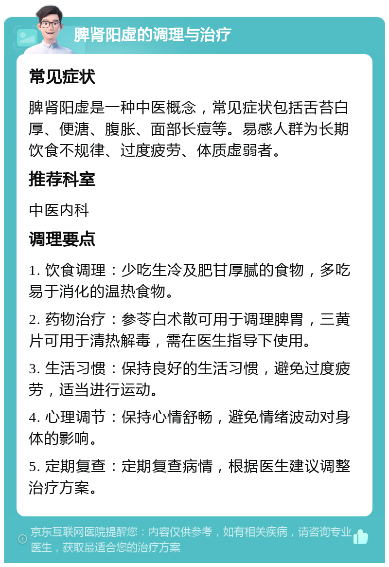 脾肾阳虚的调理与治疗 常见症状 脾肾阳虚是一种中医概念，常见症状包括舌苔白厚、便溏、腹胀、面部长痘等。易感人群为长期饮食不规律、过度疲劳、体质虚弱者。 推荐科室 中医内科 调理要点 1. 饮食调理：少吃生冷及肥甘厚腻的食物，多吃易于消化的温热食物。 2. 药物治疗：参苓白术散可用于调理脾胃，三黄片可用于清热解毒，需在医生指导下使用。 3. 生活习惯：保持良好的生活习惯，避免过度疲劳，适当进行运动。 4. 心理调节：保持心情舒畅，避免情绪波动对身体的影响。 5. 定期复查：定期复查病情，根据医生建议调整治疗方案。