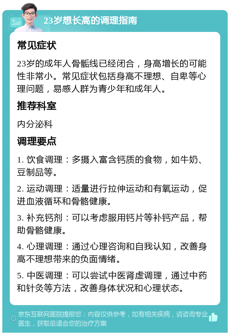 23岁想长高的调理指南 常见症状 23岁的成年人骨骺线已经闭合，身高增长的可能性非常小。常见症状包括身高不理想、自卑等心理问题，易感人群为青少年和成年人。 推荐科室 内分泌科 调理要点 1. 饮食调理：多摄入富含钙质的食物，如牛奶、豆制品等。 2. 运动调理：适量进行拉伸运动和有氧运动，促进血液循环和骨骼健康。 3. 补充钙剂：可以考虑服用钙片等补钙产品，帮助骨骼健康。 4. 心理调理：通过心理咨询和自我认知，改善身高不理想带来的负面情绪。 5. 中医调理：可以尝试中医肾虚调理，通过中药和针灸等方法，改善身体状况和心理状态。