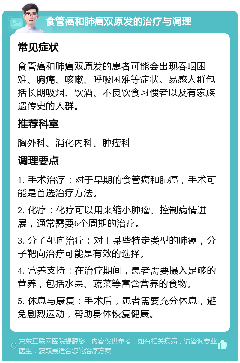 食管癌和肺癌双原发的治疗与调理 常见症状 食管癌和肺癌双原发的患者可能会出现吞咽困难、胸痛、咳嗽、呼吸困难等症状。易感人群包括长期吸烟、饮酒、不良饮食习惯者以及有家族遗传史的人群。 推荐科室 胸外科、消化内科、肿瘤科 调理要点 1. 手术治疗：对于早期的食管癌和肺癌，手术可能是首选治疗方法。 2. 化疗：化疗可以用来缩小肿瘤、控制病情进展，通常需要6个周期的治疗。 3. 分子靶向治疗：对于某些特定类型的肺癌，分子靶向治疗可能是有效的选择。 4. 营养支持：在治疗期间，患者需要摄入足够的营养，包括水果、蔬菜等富含营养的食物。 5. 休息与康复：手术后，患者需要充分休息，避免剧烈运动，帮助身体恢复健康。