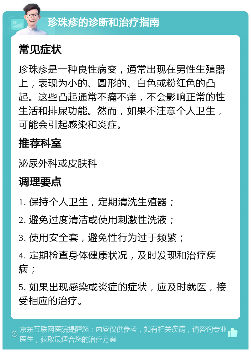 珍珠疹的诊断和治疗指南 常见症状 珍珠疹是一种良性病变，通常出现在男性生殖器上，表现为小的、圆形的、白色或粉红色的凸起。这些凸起通常不痛不痒，不会影响正常的性生活和排尿功能。然而，如果不注意个人卫生，可能会引起感染和炎症。 推荐科室 泌尿外科或皮肤科 调理要点 1. 保持个人卫生，定期清洗生殖器； 2. 避免过度清洁或使用刺激性洗液； 3. 使用安全套，避免性行为过于频繁； 4. 定期检查身体健康状况，及时发现和治疗疾病； 5. 如果出现感染或炎症的症状，应及时就医，接受相应的治疗。