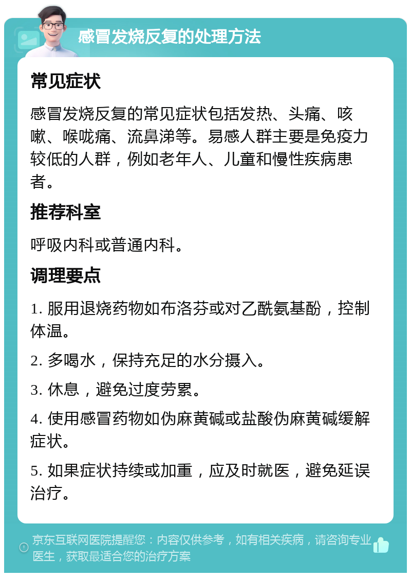 感冒发烧反复的处理方法 常见症状 感冒发烧反复的常见症状包括发热、头痛、咳嗽、喉咙痛、流鼻涕等。易感人群主要是免疫力较低的人群，例如老年人、儿童和慢性疾病患者。 推荐科室 呼吸内科或普通内科。 调理要点 1. 服用退烧药物如布洛芬或对乙酰氨基酚，控制体温。 2. 多喝水，保持充足的水分摄入。 3. 休息，避免过度劳累。 4. 使用感冒药物如伪麻黄碱或盐酸伪麻黄碱缓解症状。 5. 如果症状持续或加重，应及时就医，避免延误治疗。