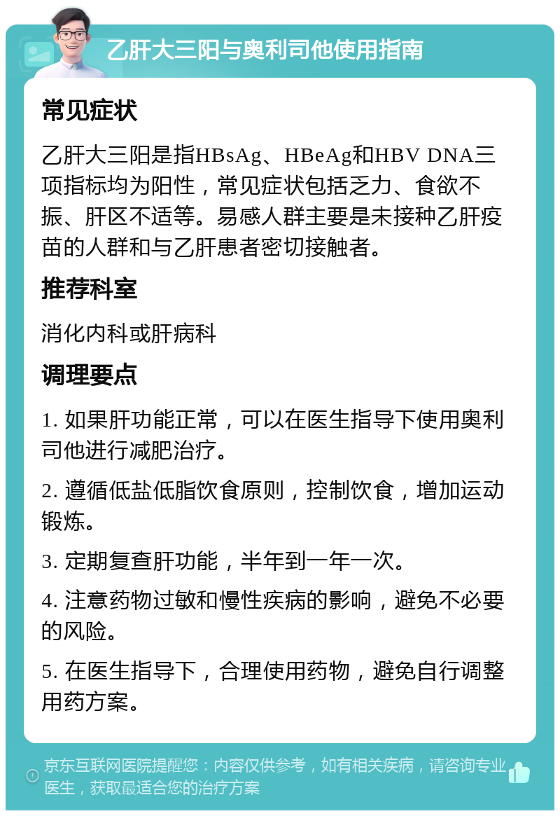 乙肝大三阳与奥利司他使用指南 常见症状 乙肝大三阳是指HBsAg、HBeAg和HBV DNA三项指标均为阳性，常见症状包括乏力、食欲不振、肝区不适等。易感人群主要是未接种乙肝疫苗的人群和与乙肝患者密切接触者。 推荐科室 消化内科或肝病科 调理要点 1. 如果肝功能正常，可以在医生指导下使用奥利司他进行减肥治疗。 2. 遵循低盐低脂饮食原则，控制饮食，增加运动锻炼。 3. 定期复查肝功能，半年到一年一次。 4. 注意药物过敏和慢性疾病的影响，避免不必要的风险。 5. 在医生指导下，合理使用药物，避免自行调整用药方案。