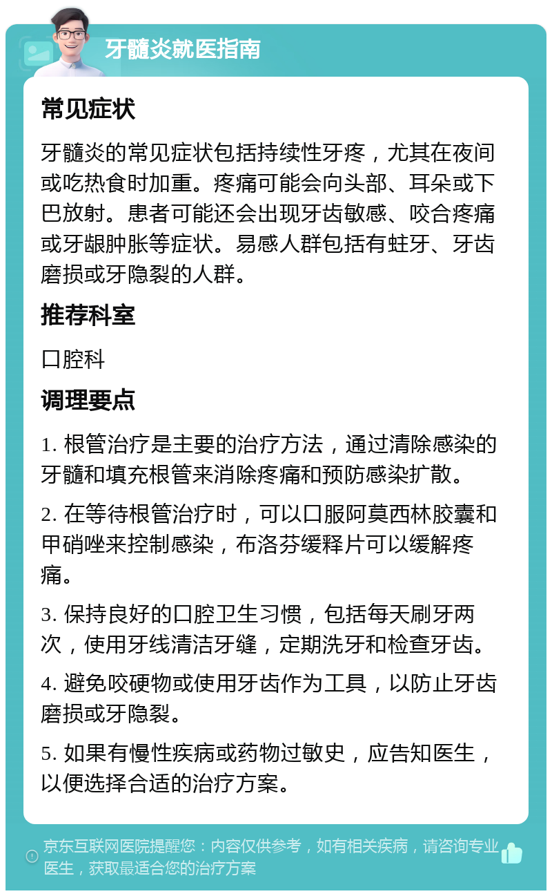 牙髓炎就医指南 常见症状 牙髓炎的常见症状包括持续性牙疼，尤其在夜间或吃热食时加重。疼痛可能会向头部、耳朵或下巴放射。患者可能还会出现牙齿敏感、咬合疼痛或牙龈肿胀等症状。易感人群包括有蛀牙、牙齿磨损或牙隐裂的人群。 推荐科室 口腔科 调理要点 1. 根管治疗是主要的治疗方法，通过清除感染的牙髓和填充根管来消除疼痛和预防感染扩散。 2. 在等待根管治疗时，可以口服阿莫西林胶囊和甲硝唑来控制感染，布洛芬缓释片可以缓解疼痛。 3. 保持良好的口腔卫生习惯，包括每天刷牙两次，使用牙线清洁牙缝，定期洗牙和检查牙齿。 4. 避免咬硬物或使用牙齿作为工具，以防止牙齿磨损或牙隐裂。 5. 如果有慢性疾病或药物过敏史，应告知医生，以便选择合适的治疗方案。