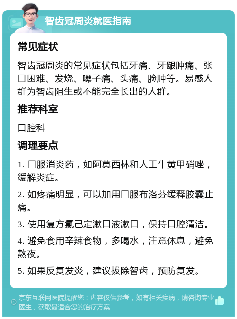 智齿冠周炎就医指南 常见症状 智齿冠周炎的常见症状包括牙痛、牙龈肿痛、张口困难、发烧、嗓子痛、头痛、脸肿等。易感人群为智齿阻生或不能完全长出的人群。 推荐科室 口腔科 调理要点 1. 口服消炎药，如阿莫西林和人工牛黄甲硝唑，缓解炎症。 2. 如疼痛明显，可以加用口服布洛芬缓释胶囊止痛。 3. 使用复方氯己定漱口液漱口，保持口腔清洁。 4. 避免食用辛辣食物，多喝水，注意休息，避免熬夜。 5. 如果反复发炎，建议拔除智齿，预防复发。