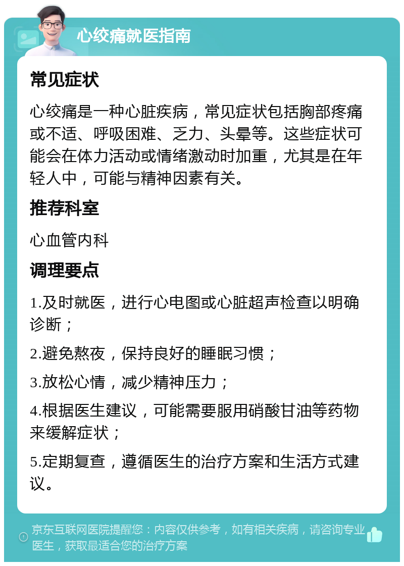 心绞痛就医指南 常见症状 心绞痛是一种心脏疾病，常见症状包括胸部疼痛或不适、呼吸困难、乏力、头晕等。这些症状可能会在体力活动或情绪激动时加重，尤其是在年轻人中，可能与精神因素有关。 推荐科室 心血管内科 调理要点 1.及时就医，进行心电图或心脏超声检查以明确诊断； 2.避免熬夜，保持良好的睡眠习惯； 3.放松心情，减少精神压力； 4.根据医生建议，可能需要服用硝酸甘油等药物来缓解症状； 5.定期复查，遵循医生的治疗方案和生活方式建议。