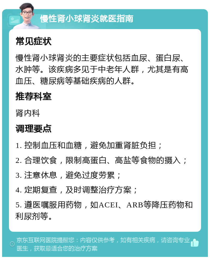 慢性肾小球肾炎就医指南 常见症状 慢性肾小球肾炎的主要症状包括血尿、蛋白尿、水肿等。该疾病多见于中老年人群，尤其是有高血压、糖尿病等基础疾病的人群。 推荐科室 肾内科 调理要点 1. 控制血压和血糖，避免加重肾脏负担； 2. 合理饮食，限制高蛋白、高盐等食物的摄入； 3. 注意休息，避免过度劳累； 4. 定期复查，及时调整治疗方案； 5. 遵医嘱服用药物，如ACEI、ARB等降压药物和利尿剂等。