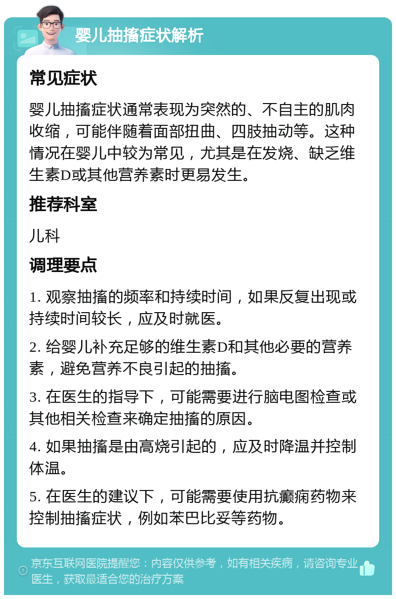 婴儿抽搐症状解析 常见症状 婴儿抽搐症状通常表现为突然的、不自主的肌肉收缩，可能伴随着面部扭曲、四肢抽动等。这种情况在婴儿中较为常见，尤其是在发烧、缺乏维生素D或其他营养素时更易发生。 推荐科室 儿科 调理要点 1. 观察抽搐的频率和持续时间，如果反复出现或持续时间较长，应及时就医。 2. 给婴儿补充足够的维生素D和其他必要的营养素，避免营养不良引起的抽搐。 3. 在医生的指导下，可能需要进行脑电图检查或其他相关检查来确定抽搐的原因。 4. 如果抽搐是由高烧引起的，应及时降温并控制体温。 5. 在医生的建议下，可能需要使用抗癫痫药物来控制抽搐症状，例如苯巴比妥等药物。