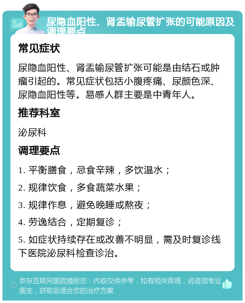 尿隐血阳性、肾盂输尿管扩张的可能原因及调理要点 常见症状 尿隐血阳性、肾盂输尿管扩张可能是由结石或肿瘤引起的。常见症状包括小腹疼痛、尿颜色深、尿隐血阳性等。易感人群主要是中青年人。 推荐科室 泌尿科 调理要点 1. 平衡膳食，忌食辛辣，多饮温水； 2. 规律饮食，多食蔬菜水果； 3. 规律作息，避免晚睡或熬夜； 4. 劳逸结合，定期复诊； 5. 如症状持续存在或改善不明显，需及时复诊线下医院泌尿科检查诊治。