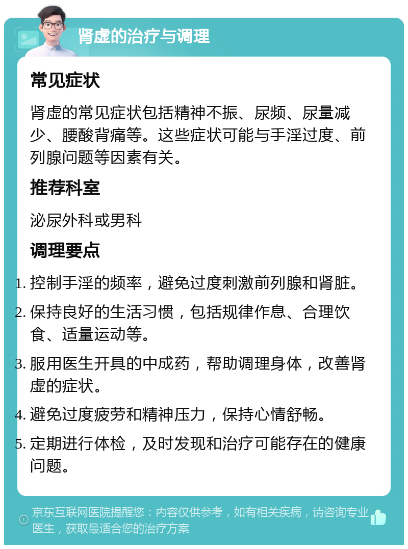 肾虚的治疗与调理 常见症状 肾虚的常见症状包括精神不振、尿频、尿量减少、腰酸背痛等。这些症状可能与手淫过度、前列腺问题等因素有关。 推荐科室 泌尿外科或男科 调理要点 控制手淫的频率，避免过度刺激前列腺和肾脏。 保持良好的生活习惯，包括规律作息、合理饮食、适量运动等。 服用医生开具的中成药，帮助调理身体，改善肾虚的症状。 避免过度疲劳和精神压力，保持心情舒畅。 定期进行体检，及时发现和治疗可能存在的健康问题。