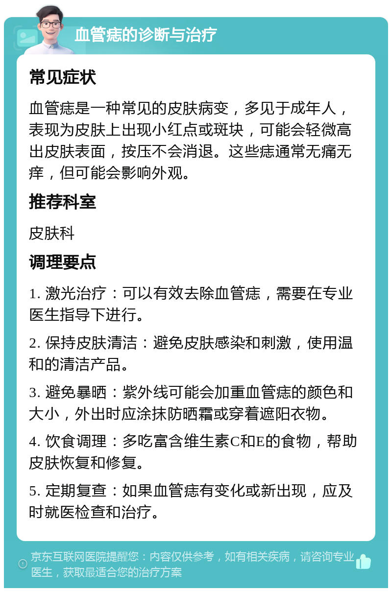 血管痣的诊断与治疗 常见症状 血管痣是一种常见的皮肤病变，多见于成年人，表现为皮肤上出现小红点或斑块，可能会轻微高出皮肤表面，按压不会消退。这些痣通常无痛无痒，但可能会影响外观。 推荐科室 皮肤科 调理要点 1. 激光治疗：可以有效去除血管痣，需要在专业医生指导下进行。 2. 保持皮肤清洁：避免皮肤感染和刺激，使用温和的清洁产品。 3. 避免暴晒：紫外线可能会加重血管痣的颜色和大小，外出时应涂抹防晒霜或穿着遮阳衣物。 4. 饮食调理：多吃富含维生素C和E的食物，帮助皮肤恢复和修复。 5. 定期复查：如果血管痣有变化或新出现，应及时就医检查和治疗。