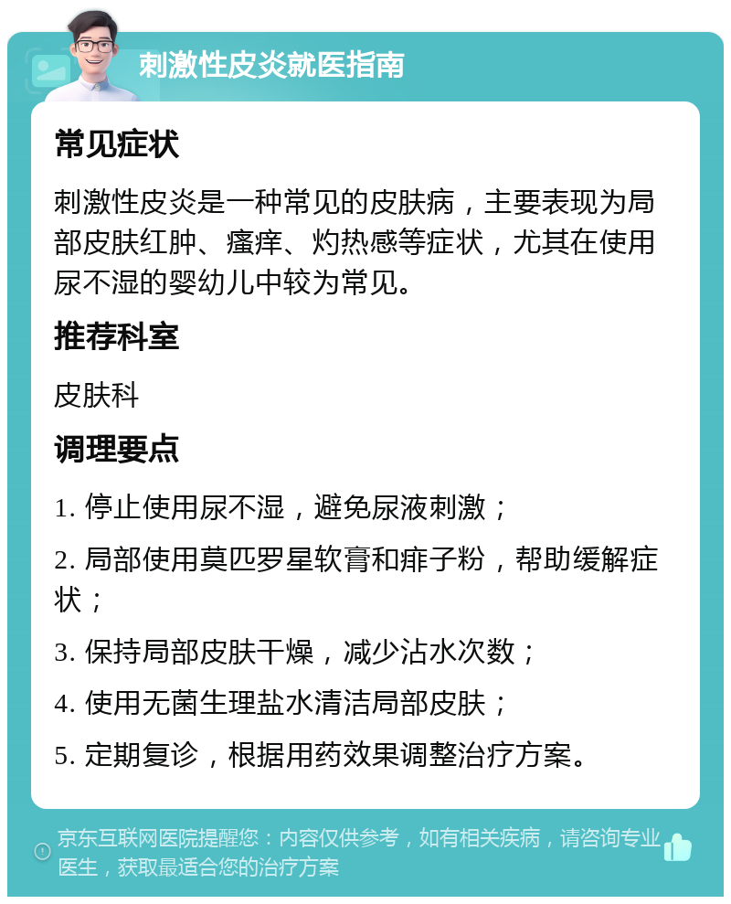 刺激性皮炎就医指南 常见症状 刺激性皮炎是一种常见的皮肤病，主要表现为局部皮肤红肿、瘙痒、灼热感等症状，尤其在使用尿不湿的婴幼儿中较为常见。 推荐科室 皮肤科 调理要点 1. 停止使用尿不湿，避免尿液刺激； 2. 局部使用莫匹罗星软膏和痱子粉，帮助缓解症状； 3. 保持局部皮肤干燥，减少沾水次数； 4. 使用无菌生理盐水清洁局部皮肤； 5. 定期复诊，根据用药效果调整治疗方案。