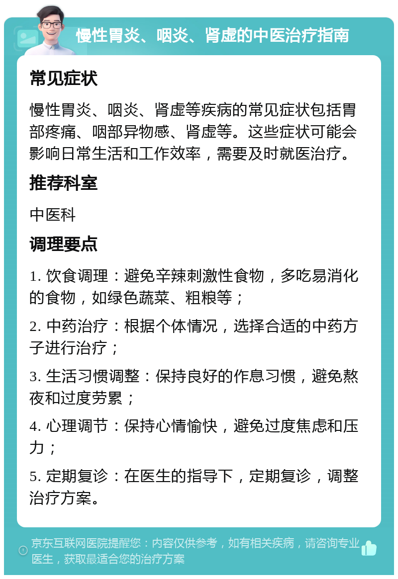 慢性胃炎、咽炎、肾虚的中医治疗指南 常见症状 慢性胃炎、咽炎、肾虚等疾病的常见症状包括胃部疼痛、咽部异物感、肾虚等。这些症状可能会影响日常生活和工作效率，需要及时就医治疗。 推荐科室 中医科 调理要点 1. 饮食调理：避免辛辣刺激性食物，多吃易消化的食物，如绿色蔬菜、粗粮等； 2. 中药治疗：根据个体情况，选择合适的中药方子进行治疗； 3. 生活习惯调整：保持良好的作息习惯，避免熬夜和过度劳累； 4. 心理调节：保持心情愉快，避免过度焦虑和压力； 5. 定期复诊：在医生的指导下，定期复诊，调整治疗方案。