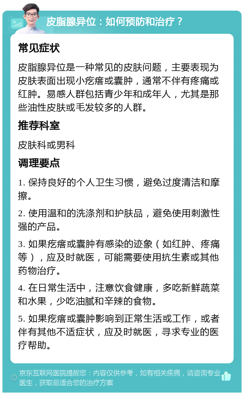 皮脂腺异位：如何预防和治疗？ 常见症状 皮脂腺异位是一种常见的皮肤问题，主要表现为皮肤表面出现小疙瘩或囊肿，通常不伴有疼痛或红肿。易感人群包括青少年和成年人，尤其是那些油性皮肤或毛发较多的人群。 推荐科室 皮肤科或男科 调理要点 1. 保持良好的个人卫生习惯，避免过度清洁和摩擦。 2. 使用温和的洗涤剂和护肤品，避免使用刺激性强的产品。 3. 如果疙瘩或囊肿有感染的迹象（如红肿、疼痛等），应及时就医，可能需要使用抗生素或其他药物治疗。 4. 在日常生活中，注意饮食健康，多吃新鲜蔬菜和水果，少吃油腻和辛辣的食物。 5. 如果疙瘩或囊肿影响到正常生活或工作，或者伴有其他不适症状，应及时就医，寻求专业的医疗帮助。