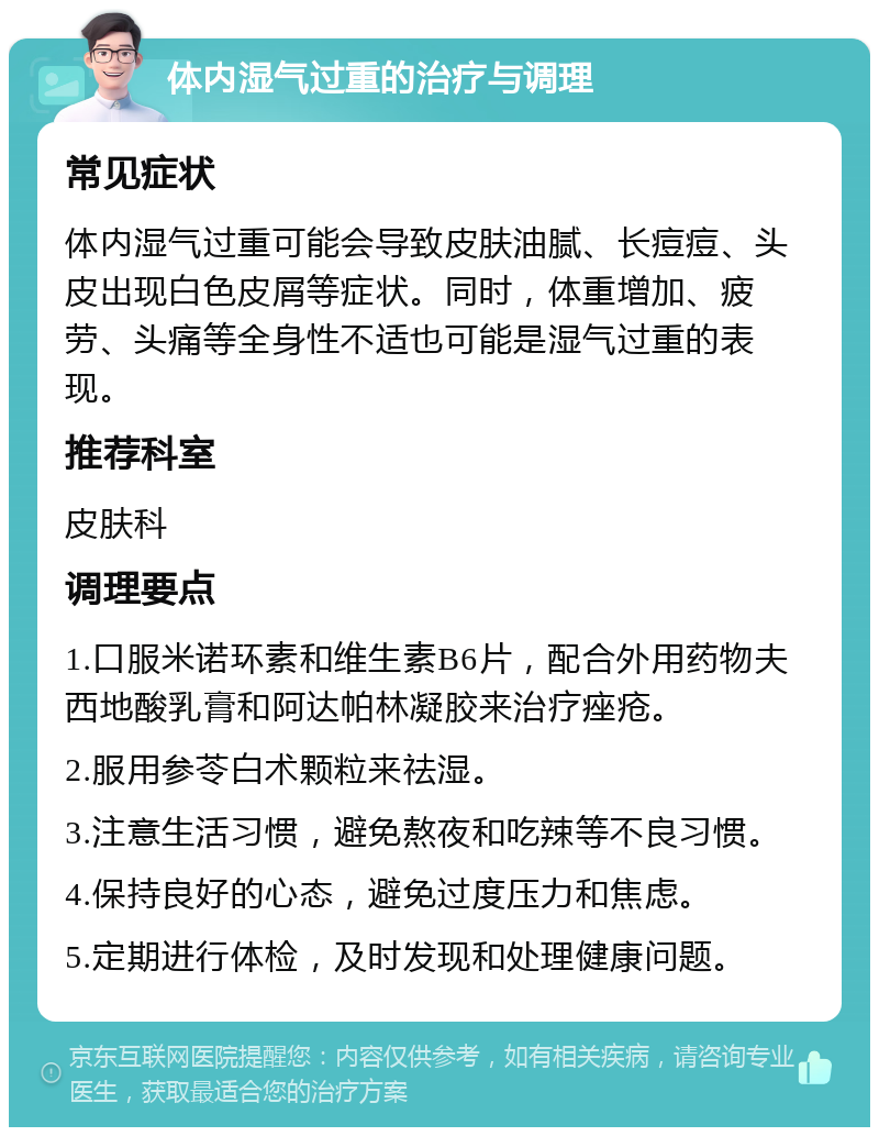 体内湿气过重的治疗与调理 常见症状 体内湿气过重可能会导致皮肤油腻、长痘痘、头皮出现白色皮屑等症状。同时，体重增加、疲劳、头痛等全身性不适也可能是湿气过重的表现。 推荐科室 皮肤科 调理要点 1.口服米诺环素和维生素B6片，配合外用药物夫西地酸乳膏和阿达帕林凝胶来治疗痤疮。 2.服用参苓白术颗粒来祛湿。 3.注意生活习惯，避免熬夜和吃辣等不良习惯。 4.保持良好的心态，避免过度压力和焦虑。 5.定期进行体检，及时发现和处理健康问题。