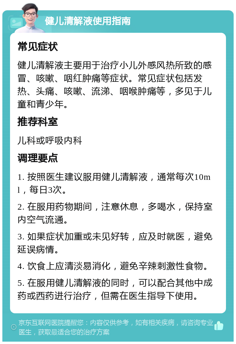 健儿清解液使用指南 常见症状 健儿清解液主要用于治疗小儿外感风热所致的感冒、咳嗽、咽红肿痛等症状。常见症状包括发热、头痛、咳嗽、流涕、咽喉肿痛等，多见于儿童和青少年。 推荐科室 儿科或呼吸内科 调理要点 1. 按照医生建议服用健儿清解液，通常每次10ml，每日3次。 2. 在服用药物期间，注意休息，多喝水，保持室内空气流通。 3. 如果症状加重或未见好转，应及时就医，避免延误病情。 4. 饮食上应清淡易消化，避免辛辣刺激性食物。 5. 在服用健儿清解液的同时，可以配合其他中成药或西药进行治疗，但需在医生指导下使用。