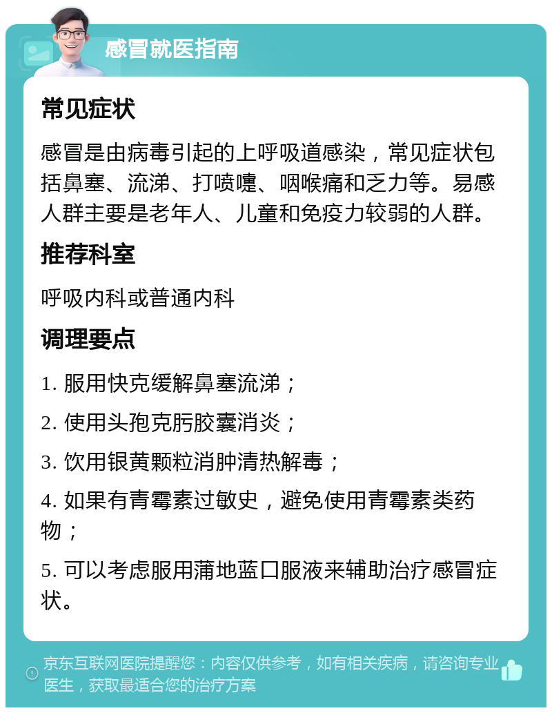 感冒就医指南 常见症状 感冒是由病毒引起的上呼吸道感染，常见症状包括鼻塞、流涕、打喷嚏、咽喉痛和乏力等。易感人群主要是老年人、儿童和免疫力较弱的人群。 推荐科室 呼吸内科或普通内科 调理要点 1. 服用快克缓解鼻塞流涕； 2. 使用头孢克肟胶囊消炎； 3. 饮用银黄颗粒消肿清热解毒； 4. 如果有青霉素过敏史，避免使用青霉素类药物； 5. 可以考虑服用蒲地蓝口服液来辅助治疗感冒症状。