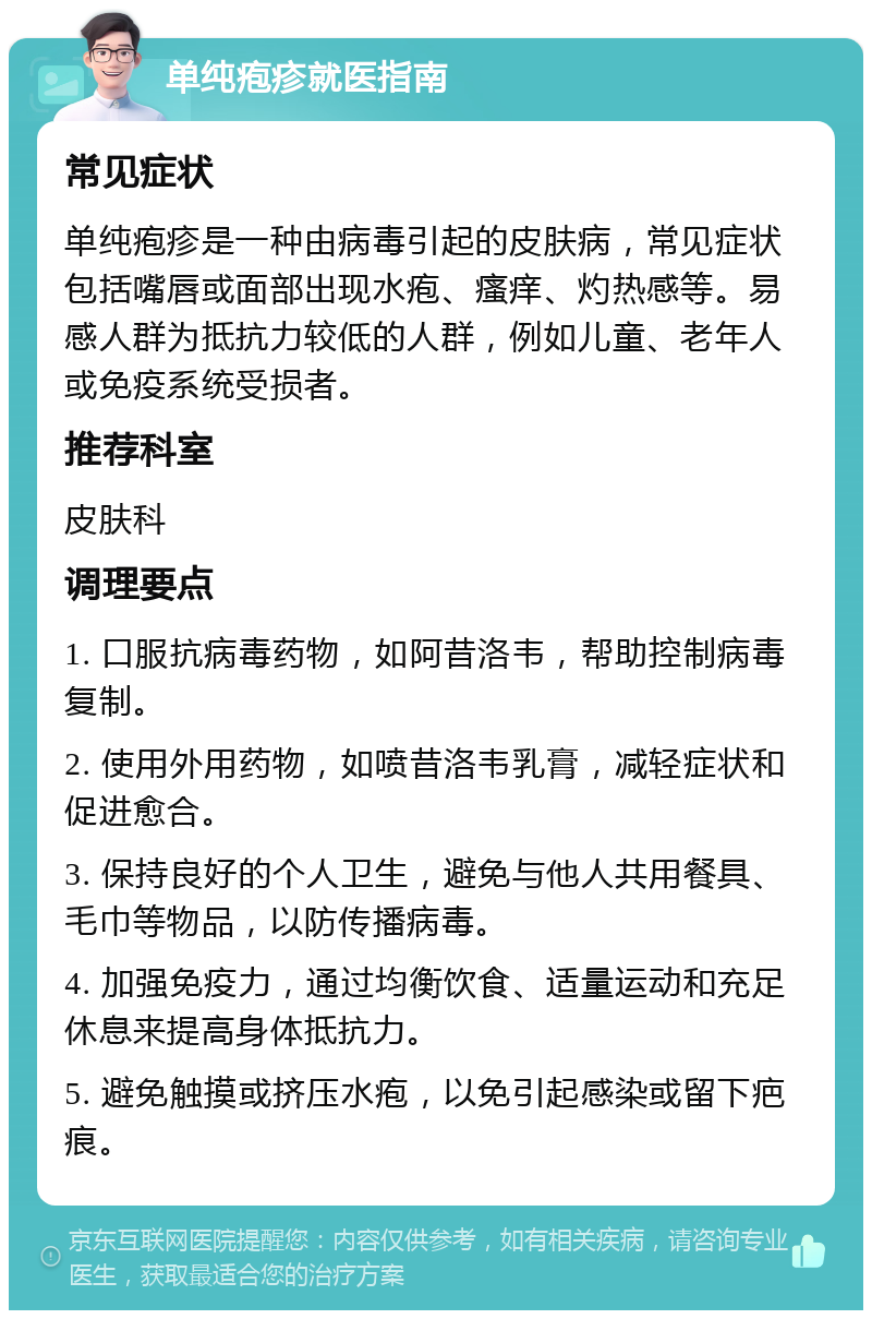 单纯疱疹就医指南 常见症状 单纯疱疹是一种由病毒引起的皮肤病，常见症状包括嘴唇或面部出现水疱、瘙痒、灼热感等。易感人群为抵抗力较低的人群，例如儿童、老年人或免疫系统受损者。 推荐科室 皮肤科 调理要点 1. 口服抗病毒药物，如阿昔洛韦，帮助控制病毒复制。 2. 使用外用药物，如喷昔洛韦乳膏，减轻症状和促进愈合。 3. 保持良好的个人卫生，避免与他人共用餐具、毛巾等物品，以防传播病毒。 4. 加强免疫力，通过均衡饮食、适量运动和充足休息来提高身体抵抗力。 5. 避免触摸或挤压水疱，以免引起感染或留下疤痕。