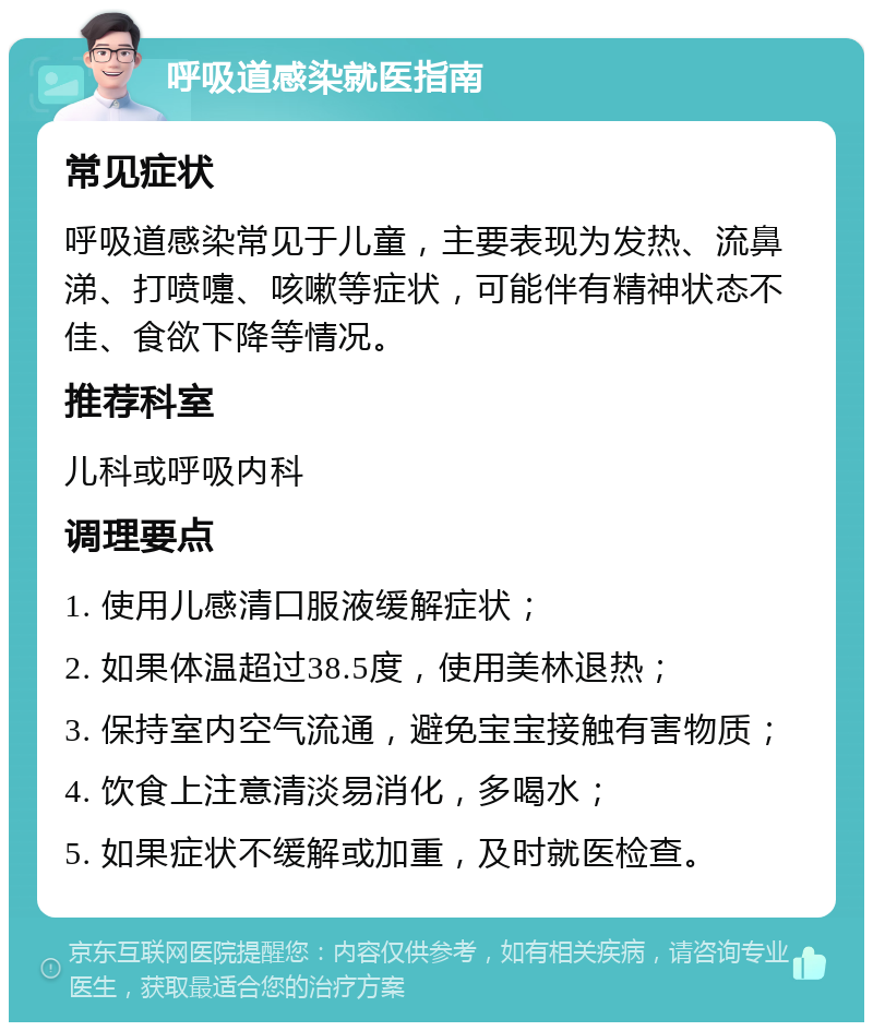 呼吸道感染就医指南 常见症状 呼吸道感染常见于儿童，主要表现为发热、流鼻涕、打喷嚏、咳嗽等症状，可能伴有精神状态不佳、食欲下降等情况。 推荐科室 儿科或呼吸内科 调理要点 1. 使用儿感清口服液缓解症状； 2. 如果体温超过38.5度，使用美林退热； 3. 保持室内空气流通，避免宝宝接触有害物质； 4. 饮食上注意清淡易消化，多喝水； 5. 如果症状不缓解或加重，及时就医检查。