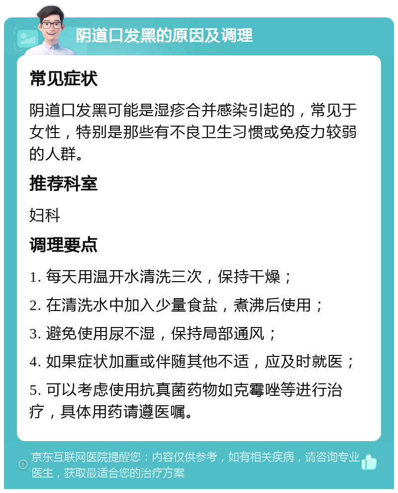 阴道口发黑的原因及调理 常见症状 阴道口发黑可能是湿疹合并感染引起的，常见于女性，特别是那些有不良卫生习惯或免疫力较弱的人群。 推荐科室 妇科 调理要点 1. 每天用温开水清洗三次，保持干燥； 2. 在清洗水中加入少量食盐，煮沸后使用； 3. 避免使用尿不湿，保持局部通风； 4. 如果症状加重或伴随其他不适，应及时就医； 5. 可以考虑使用抗真菌药物如克霉唑等进行治疗，具体用药请遵医嘱。