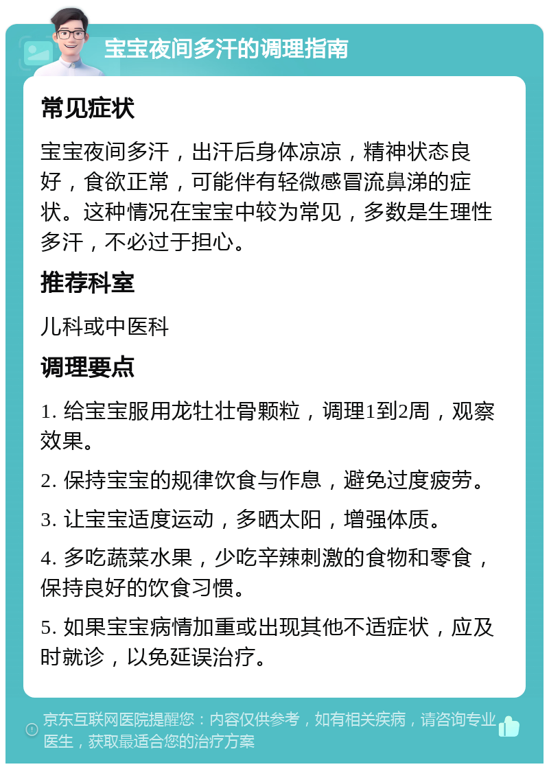 宝宝夜间多汗的调理指南 常见症状 宝宝夜间多汗，出汗后身体凉凉，精神状态良好，食欲正常，可能伴有轻微感冒流鼻涕的症状。这种情况在宝宝中较为常见，多数是生理性多汗，不必过于担心。 推荐科室 儿科或中医科 调理要点 1. 给宝宝服用龙牡壮骨颗粒，调理1到2周，观察效果。 2. 保持宝宝的规律饮食与作息，避免过度疲劳。 3. 让宝宝适度运动，多晒太阳，增强体质。 4. 多吃蔬菜水果，少吃辛辣刺激的食物和零食，保持良好的饮食习惯。 5. 如果宝宝病情加重或出现其他不适症状，应及时就诊，以免延误治疗。