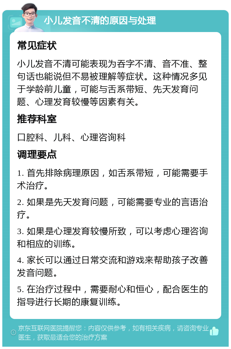 小儿发音不清的原因与处理 常见症状 小儿发音不清可能表现为吞字不清、音不准、整句话也能说但不易被理解等症状。这种情况多见于学龄前儿童，可能与舌系带短、先天发育问题、心理发育较慢等因素有关。 推荐科室 口腔科、儿科、心理咨询科 调理要点 1. 首先排除病理原因，如舌系带短，可能需要手术治疗。 2. 如果是先天发育问题，可能需要专业的言语治疗。 3. 如果是心理发育较慢所致，可以考虑心理咨询和相应的训练。 4. 家长可以通过日常交流和游戏来帮助孩子改善发音问题。 5. 在治疗过程中，需要耐心和恒心，配合医生的指导进行长期的康复训练。