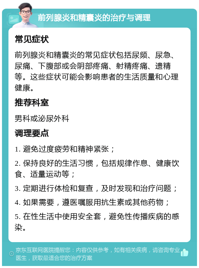 前列腺炎和精囊炎的治疗与调理 常见症状 前列腺炎和精囊炎的常见症状包括尿频、尿急、尿痛、下腹部或会阴部疼痛、射精疼痛、遗精等。这些症状可能会影响患者的生活质量和心理健康。 推荐科室 男科或泌尿外科 调理要点 1. 避免过度疲劳和精神紧张； 2. 保持良好的生活习惯，包括规律作息、健康饮食、适量运动等； 3. 定期进行体检和复查，及时发现和治疗问题； 4. 如果需要，遵医嘱服用抗生素或其他药物； 5. 在性生活中使用安全套，避免性传播疾病的感染。