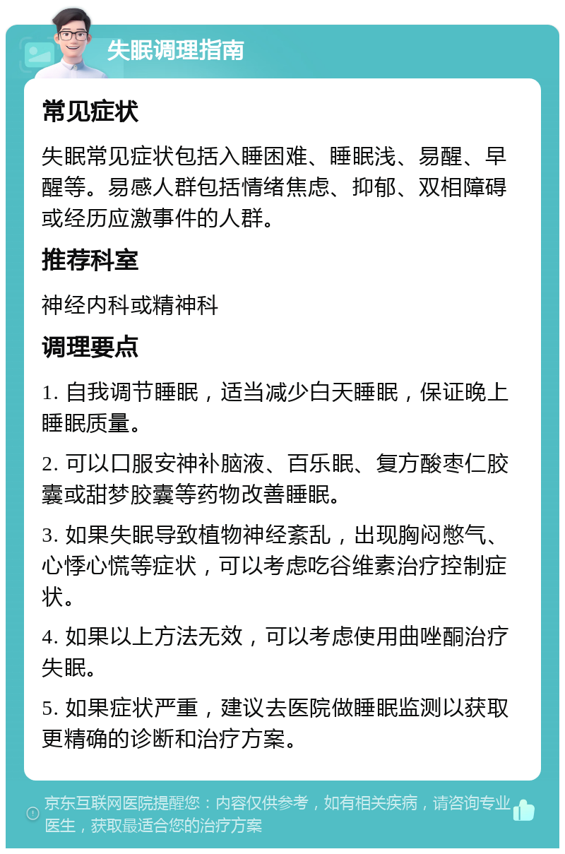 失眠调理指南 常见症状 失眠常见症状包括入睡困难、睡眠浅、易醒、早醒等。易感人群包括情绪焦虑、抑郁、双相障碍或经历应激事件的人群。 推荐科室 神经内科或精神科 调理要点 1. 自我调节睡眠，适当减少白天睡眠，保证晚上睡眠质量。 2. 可以口服安神补脑液、百乐眠、复方酸枣仁胶囊或甜梦胶囊等药物改善睡眠。 3. 如果失眠导致植物神经紊乱，出现胸闷憋气、心悸心慌等症状，可以考虑吃谷维素治疗控制症状。 4. 如果以上方法无效，可以考虑使用曲唑酮治疗失眠。 5. 如果症状严重，建议去医院做睡眠监测以获取更精确的诊断和治疗方案。