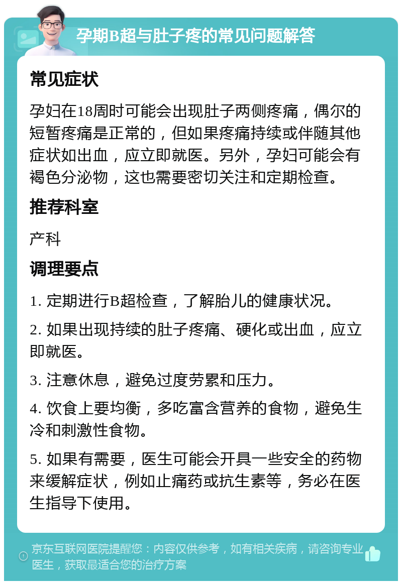 孕期B超与肚子疼的常见问题解答 常见症状 孕妇在18周时可能会出现肚子两侧疼痛，偶尔的短暂疼痛是正常的，但如果疼痛持续或伴随其他症状如出血，应立即就医。另外，孕妇可能会有褐色分泌物，这也需要密切关注和定期检查。 推荐科室 产科 调理要点 1. 定期进行B超检查，了解胎儿的健康状况。 2. 如果出现持续的肚子疼痛、硬化或出血，应立即就医。 3. 注意休息，避免过度劳累和压力。 4. 饮食上要均衡，多吃富含营养的食物，避免生冷和刺激性食物。 5. 如果有需要，医生可能会开具一些安全的药物来缓解症状，例如止痛药或抗生素等，务必在医生指导下使用。