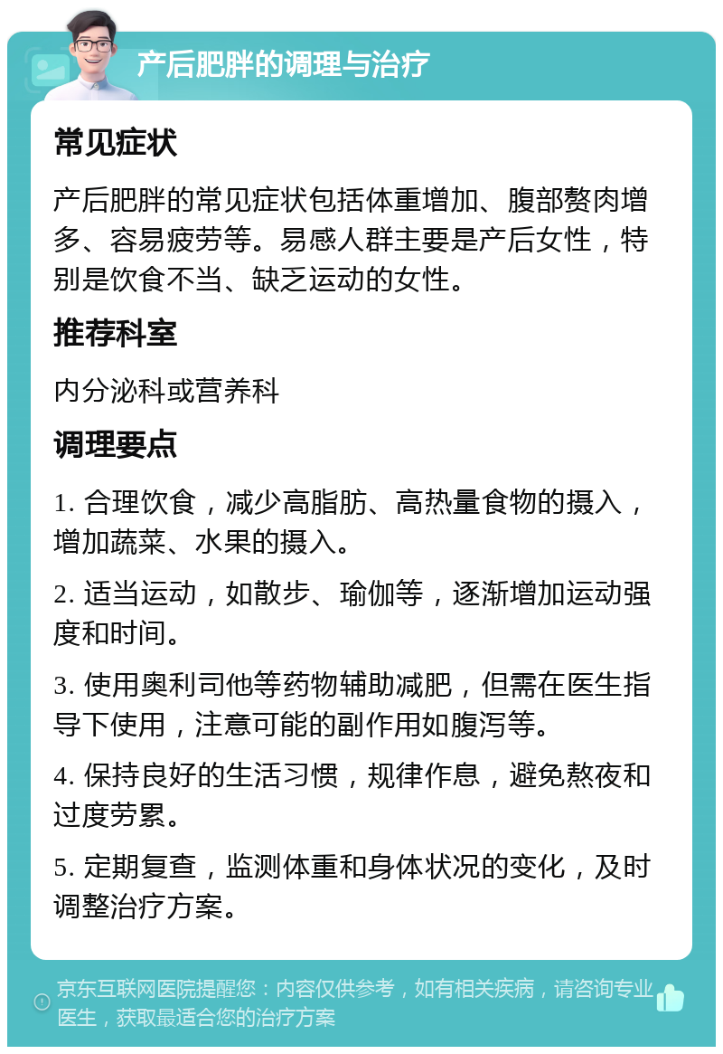 产后肥胖的调理与治疗 常见症状 产后肥胖的常见症状包括体重增加、腹部赘肉增多、容易疲劳等。易感人群主要是产后女性，特别是饮食不当、缺乏运动的女性。 推荐科室 内分泌科或营养科 调理要点 1. 合理饮食，减少高脂肪、高热量食物的摄入，增加蔬菜、水果的摄入。 2. 适当运动，如散步、瑜伽等，逐渐增加运动强度和时间。 3. 使用奥利司他等药物辅助减肥，但需在医生指导下使用，注意可能的副作用如腹泻等。 4. 保持良好的生活习惯，规律作息，避免熬夜和过度劳累。 5. 定期复查，监测体重和身体状况的变化，及时调整治疗方案。