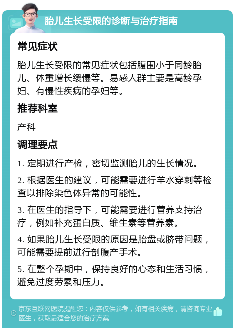 胎儿生长受限的诊断与治疗指南 常见症状 胎儿生长受限的常见症状包括腹围小于同龄胎儿、体重增长缓慢等。易感人群主要是高龄孕妇、有慢性疾病的孕妇等。 推荐科室 产科 调理要点 1. 定期进行产检，密切监测胎儿的生长情况。 2. 根据医生的建议，可能需要进行羊水穿刺等检查以排除染色体异常的可能性。 3. 在医生的指导下，可能需要进行营养支持治疗，例如补充蛋白质、维生素等营养素。 4. 如果胎儿生长受限的原因是胎盘或脐带问题，可能需要提前进行剖腹产手术。 5. 在整个孕期中，保持良好的心态和生活习惯，避免过度劳累和压力。