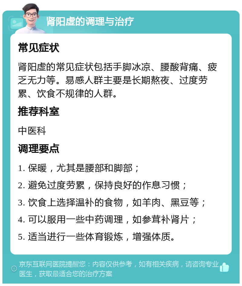 肾阳虚的调理与治疗 常见症状 肾阳虚的常见症状包括手脚冰凉、腰酸背痛、疲乏无力等。易感人群主要是长期熬夜、过度劳累、饮食不规律的人群。 推荐科室 中医科 调理要点 1. 保暖，尤其是腰部和脚部； 2. 避免过度劳累，保持良好的作息习惯； 3. 饮食上选择温补的食物，如羊肉、黑豆等； 4. 可以服用一些中药调理，如参茸补肾片； 5. 适当进行一些体育锻炼，增强体质。