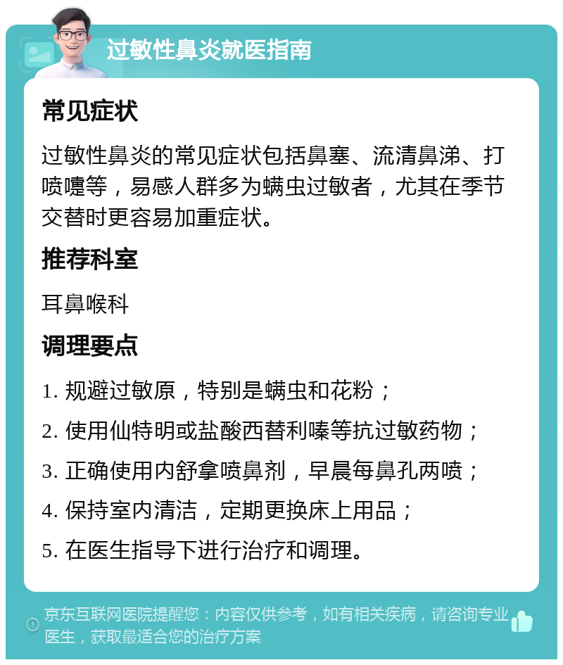 过敏性鼻炎就医指南 常见症状 过敏性鼻炎的常见症状包括鼻塞、流清鼻涕、打喷嚏等，易感人群多为螨虫过敏者，尤其在季节交替时更容易加重症状。 推荐科室 耳鼻喉科 调理要点 1. 规避过敏原，特别是螨虫和花粉； 2. 使用仙特明或盐酸西替利嗪等抗过敏药物； 3. 正确使用内舒拿喷鼻剂，早晨每鼻孔两喷； 4. 保持室内清洁，定期更换床上用品； 5. 在医生指导下进行治疗和调理。