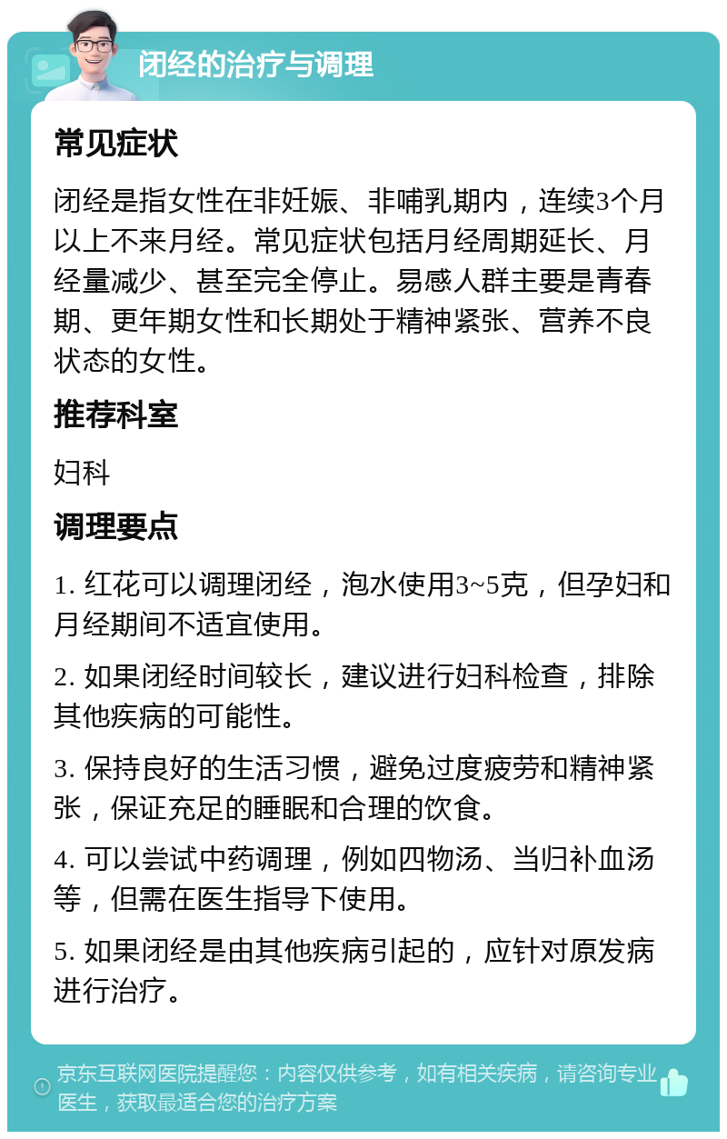 闭经的治疗与调理 常见症状 闭经是指女性在非妊娠、非哺乳期内，连续3个月以上不来月经。常见症状包括月经周期延长、月经量减少、甚至完全停止。易感人群主要是青春期、更年期女性和长期处于精神紧张、营养不良状态的女性。 推荐科室 妇科 调理要点 1. 红花可以调理闭经，泡水使用3~5克，但孕妇和月经期间不适宜使用。 2. 如果闭经时间较长，建议进行妇科检查，排除其他疾病的可能性。 3. 保持良好的生活习惯，避免过度疲劳和精神紧张，保证充足的睡眠和合理的饮食。 4. 可以尝试中药调理，例如四物汤、当归补血汤等，但需在医生指导下使用。 5. 如果闭经是由其他疾病引起的，应针对原发病进行治疗。