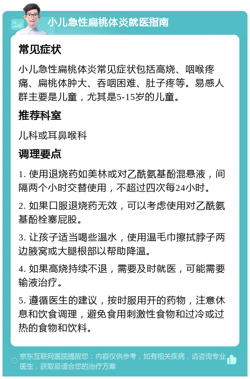 小儿急性扁桃体炎就医指南 常见症状 小儿急性扁桃体炎常见症状包括高烧、咽喉疼痛、扁桃体肿大、吞咽困难、肚子疼等。易感人群主要是儿童，尤其是5-15岁的儿童。 推荐科室 儿科或耳鼻喉科 调理要点 1. 使用退烧药如美林或对乙酰氨基酚混悬液，间隔两个小时交替使用，不超过四次每24小时。 2. 如果口服退烧药无效，可以考虑使用对乙酰氨基酚栓塞屁股。 3. 让孩子适当喝些温水，使用温毛巾擦拭脖子两边腋窝或大腿根部以帮助降温。 4. 如果高烧持续不退，需要及时就医，可能需要输液治疗。 5. 遵循医生的建议，按时服用开的药物，注意休息和饮食调理，避免食用刺激性食物和过冷或过热的食物和饮料。