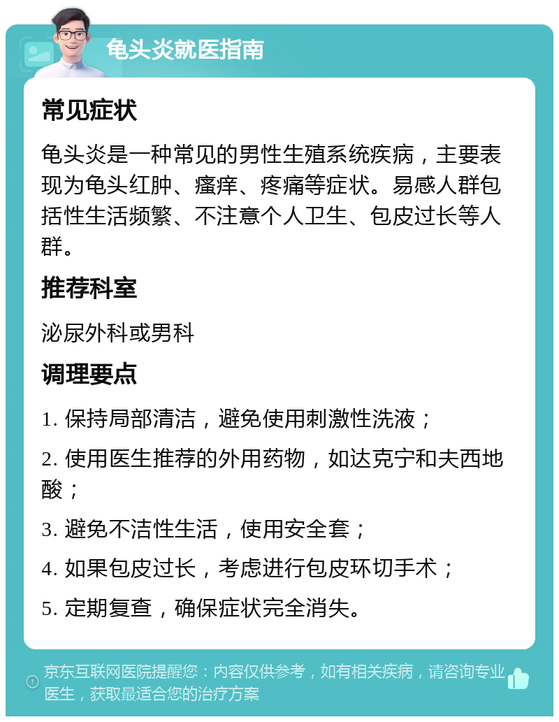 龟头炎就医指南 常见症状 龟头炎是一种常见的男性生殖系统疾病，主要表现为龟头红肿、瘙痒、疼痛等症状。易感人群包括性生活频繁、不注意个人卫生、包皮过长等人群。 推荐科室 泌尿外科或男科 调理要点 1. 保持局部清洁，避免使用刺激性洗液； 2. 使用医生推荐的外用药物，如达克宁和夫西地酸； 3. 避免不洁性生活，使用安全套； 4. 如果包皮过长，考虑进行包皮环切手术； 5. 定期复查，确保症状完全消失。