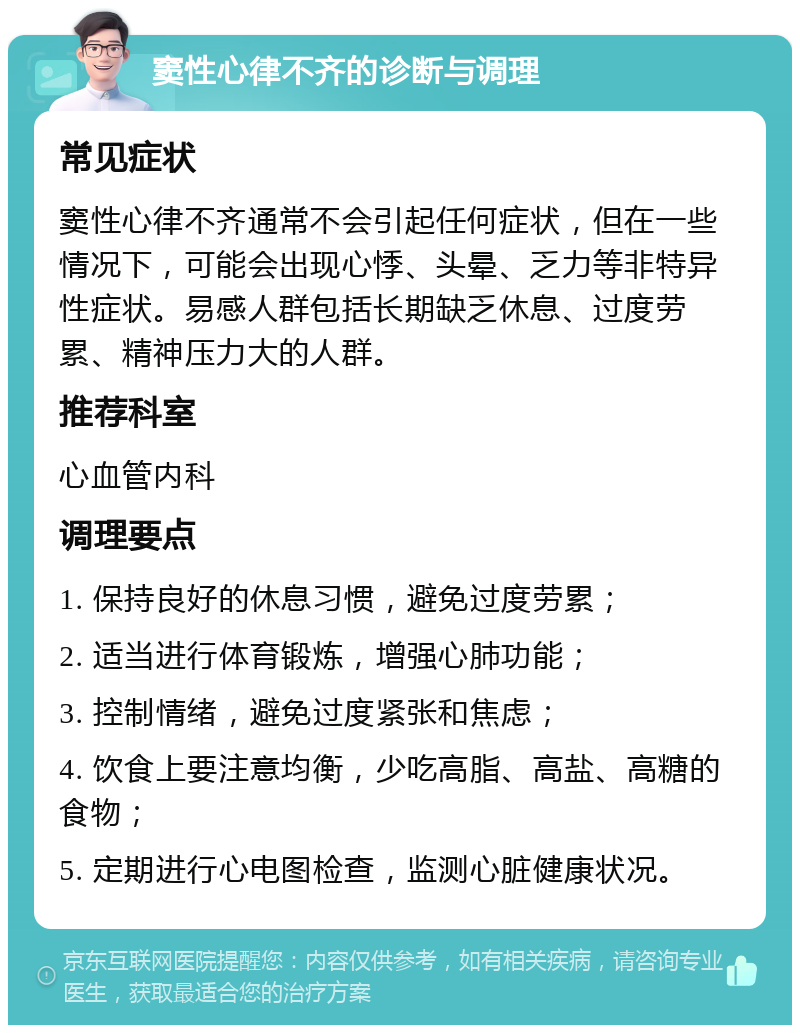 窦性心律不齐的诊断与调理 常见症状 窦性心律不齐通常不会引起任何症状，但在一些情况下，可能会出现心悸、头晕、乏力等非特异性症状。易感人群包括长期缺乏休息、过度劳累、精神压力大的人群。 推荐科室 心血管内科 调理要点 1. 保持良好的休息习惯，避免过度劳累； 2. 适当进行体育锻炼，增强心肺功能； 3. 控制情绪，避免过度紧张和焦虑； 4. 饮食上要注意均衡，少吃高脂、高盐、高糖的食物； 5. 定期进行心电图检查，监测心脏健康状况。