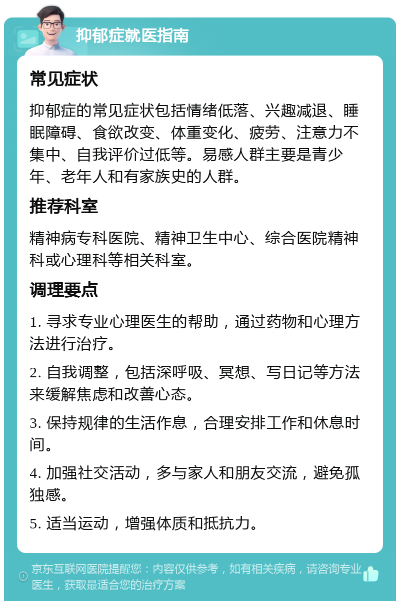 抑郁症就医指南 常见症状 抑郁症的常见症状包括情绪低落、兴趣减退、睡眠障碍、食欲改变、体重变化、疲劳、注意力不集中、自我评价过低等。易感人群主要是青少年、老年人和有家族史的人群。 推荐科室 精神病专科医院、精神卫生中心、综合医院精神科或心理科等相关科室。 调理要点 1. 寻求专业心理医生的帮助，通过药物和心理方法进行治疗。 2. 自我调整，包括深呼吸、冥想、写日记等方法来缓解焦虑和改善心态。 3. 保持规律的生活作息，合理安排工作和休息时间。 4. 加强社交活动，多与家人和朋友交流，避免孤独感。 5. 适当运动，增强体质和抵抗力。