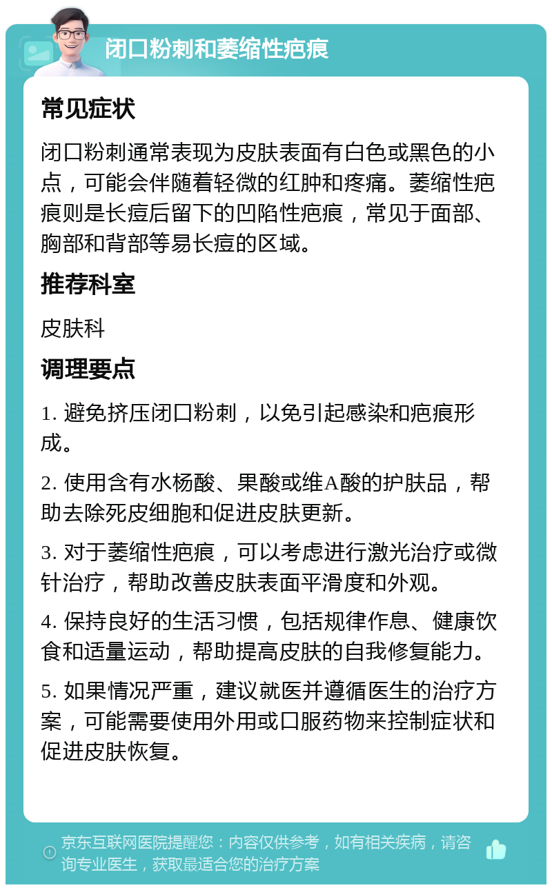 闭口粉刺和萎缩性疤痕 常见症状 闭口粉刺通常表现为皮肤表面有白色或黑色的小点，可能会伴随着轻微的红肿和疼痛。萎缩性疤痕则是长痘后留下的凹陷性疤痕，常见于面部、胸部和背部等易长痘的区域。 推荐科室 皮肤科 调理要点 1. 避免挤压闭口粉刺，以免引起感染和疤痕形成。 2. 使用含有水杨酸、果酸或维A酸的护肤品，帮助去除死皮细胞和促进皮肤更新。 3. 对于萎缩性疤痕，可以考虑进行激光治疗或微针治疗，帮助改善皮肤表面平滑度和外观。 4. 保持良好的生活习惯，包括规律作息、健康饮食和适量运动，帮助提高皮肤的自我修复能力。 5. 如果情况严重，建议就医并遵循医生的治疗方案，可能需要使用外用或口服药物来控制症状和促进皮肤恢复。