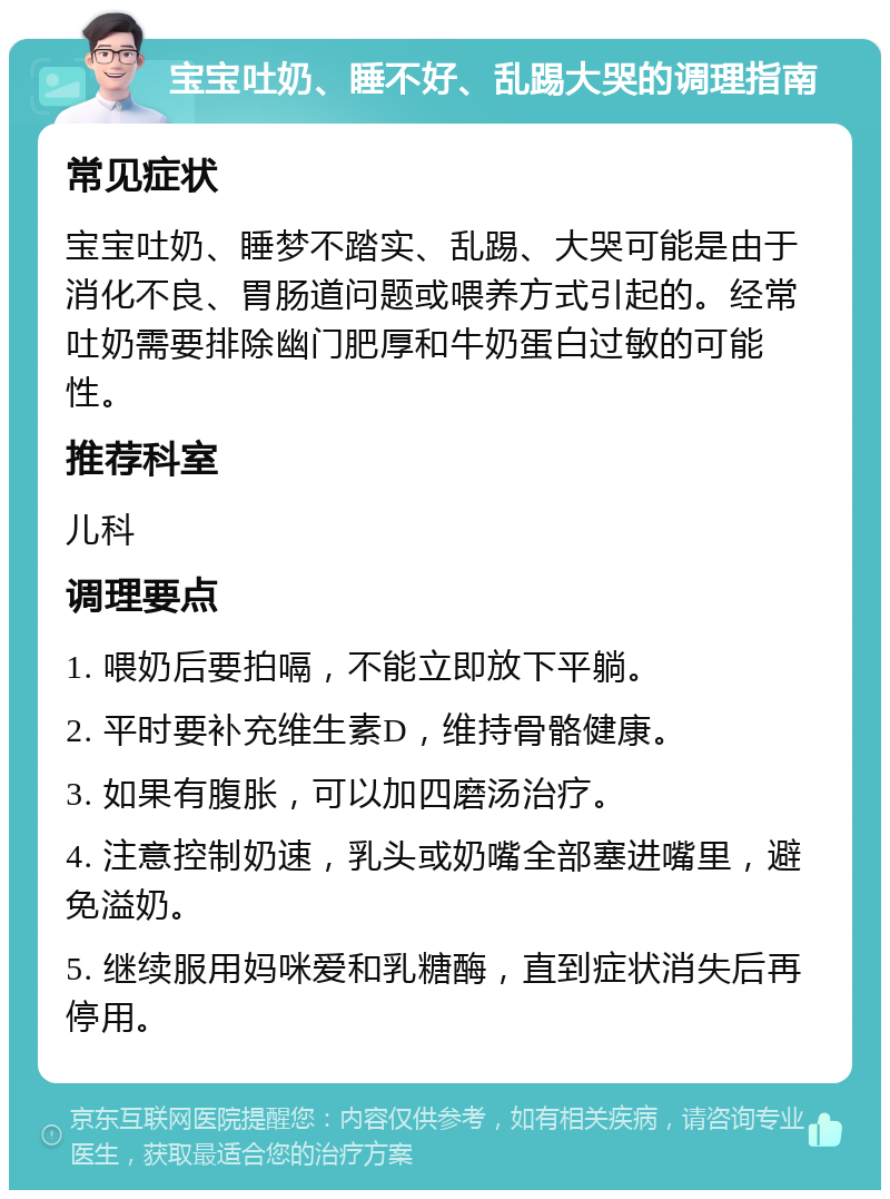 宝宝吐奶、睡不好、乱踢大哭的调理指南 常见症状 宝宝吐奶、睡梦不踏实、乱踢、大哭可能是由于消化不良、胃肠道问题或喂养方式引起的。经常吐奶需要排除幽门肥厚和牛奶蛋白过敏的可能性。 推荐科室 儿科 调理要点 1. 喂奶后要拍嗝，不能立即放下平躺。 2. 平时要补充维生素D，维持骨骼健康。 3. 如果有腹胀，可以加四磨汤治疗。 4. 注意控制奶速，乳头或奶嘴全部塞进嘴里，避免溢奶。 5. 继续服用妈咪爱和乳糖酶，直到症状消失后再停用。