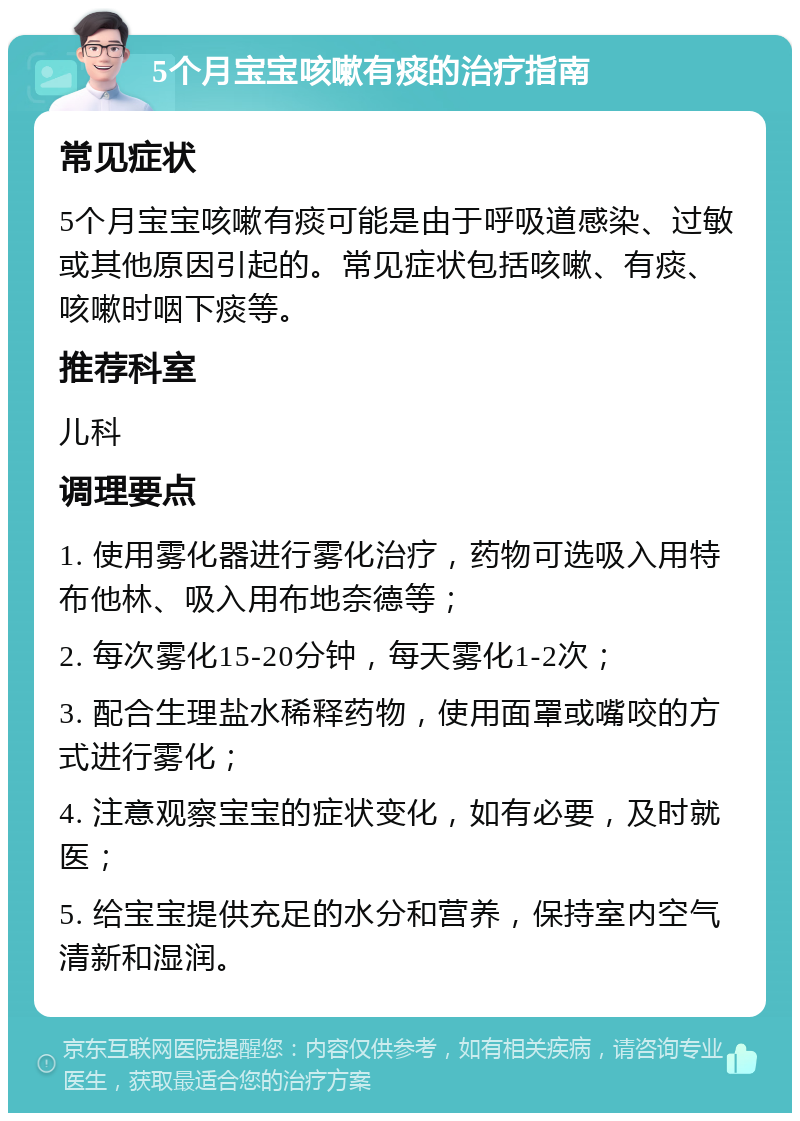 5个月宝宝咳嗽有痰的治疗指南 常见症状 5个月宝宝咳嗽有痰可能是由于呼吸道感染、过敏或其他原因引起的。常见症状包括咳嗽、有痰、咳嗽时咽下痰等。 推荐科室 儿科 调理要点 1. 使用雾化器进行雾化治疗，药物可选吸入用特布他林、吸入用布地奈德等； 2. 每次雾化15-20分钟，每天雾化1-2次； 3. 配合生理盐水稀释药物，使用面罩或嘴咬的方式进行雾化； 4. 注意观察宝宝的症状变化，如有必要，及时就医； 5. 给宝宝提供充足的水分和营养，保持室内空气清新和湿润。