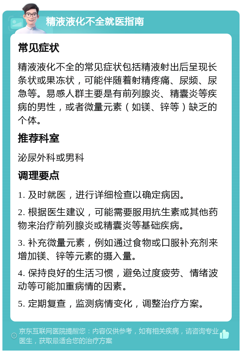 精液液化不全就医指南 常见症状 精液液化不全的常见症状包括精液射出后呈现长条状或果冻状，可能伴随着射精疼痛、尿频、尿急等。易感人群主要是有前列腺炎、精囊炎等疾病的男性，或者微量元素（如镁、锌等）缺乏的个体。 推荐科室 泌尿外科或男科 调理要点 1. 及时就医，进行详细检查以确定病因。 2. 根据医生建议，可能需要服用抗生素或其他药物来治疗前列腺炎或精囊炎等基础疾病。 3. 补充微量元素，例如通过食物或口服补充剂来增加镁、锌等元素的摄入量。 4. 保持良好的生活习惯，避免过度疲劳、情绪波动等可能加重病情的因素。 5. 定期复查，监测病情变化，调整治疗方案。