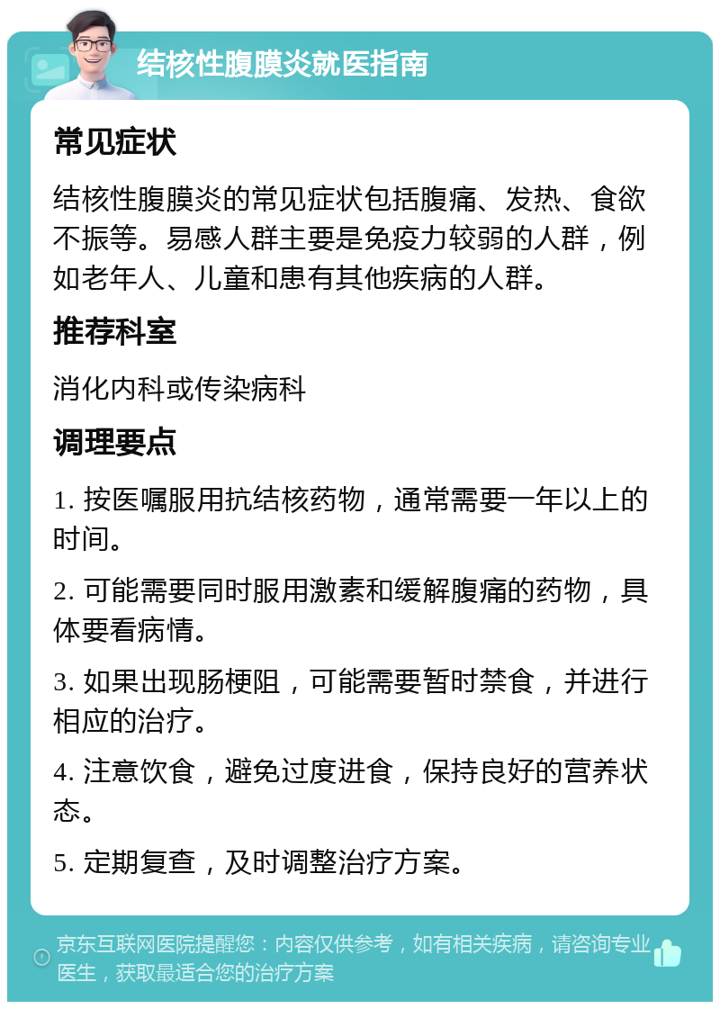 结核性腹膜炎就医指南 常见症状 结核性腹膜炎的常见症状包括腹痛、发热、食欲不振等。易感人群主要是免疫力较弱的人群，例如老年人、儿童和患有其他疾病的人群。 推荐科室 消化内科或传染病科 调理要点 1. 按医嘱服用抗结核药物，通常需要一年以上的时间。 2. 可能需要同时服用激素和缓解腹痛的药物，具体要看病情。 3. 如果出现肠梗阻，可能需要暂时禁食，并进行相应的治疗。 4. 注意饮食，避免过度进食，保持良好的营养状态。 5. 定期复查，及时调整治疗方案。