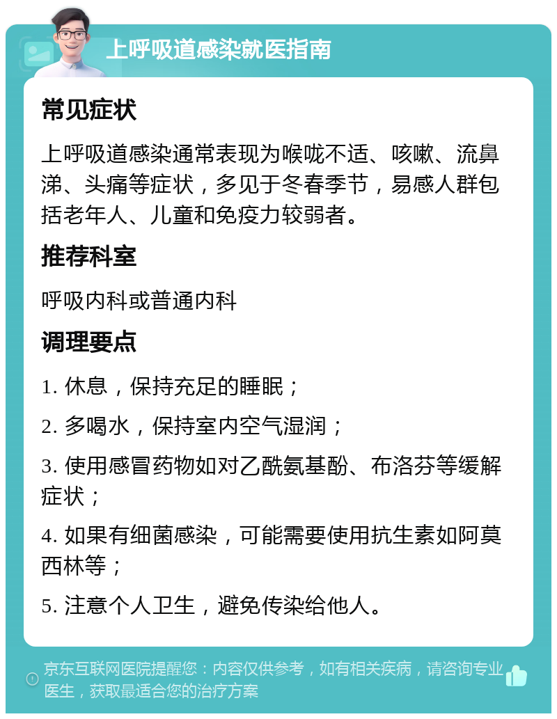 上呼吸道感染就医指南 常见症状 上呼吸道感染通常表现为喉咙不适、咳嗽、流鼻涕、头痛等症状，多见于冬春季节，易感人群包括老年人、儿童和免疫力较弱者。 推荐科室 呼吸内科或普通内科 调理要点 1. 休息，保持充足的睡眠； 2. 多喝水，保持室内空气湿润； 3. 使用感冒药物如对乙酰氨基酚、布洛芬等缓解症状； 4. 如果有细菌感染，可能需要使用抗生素如阿莫西林等； 5. 注意个人卫生，避免传染给他人。