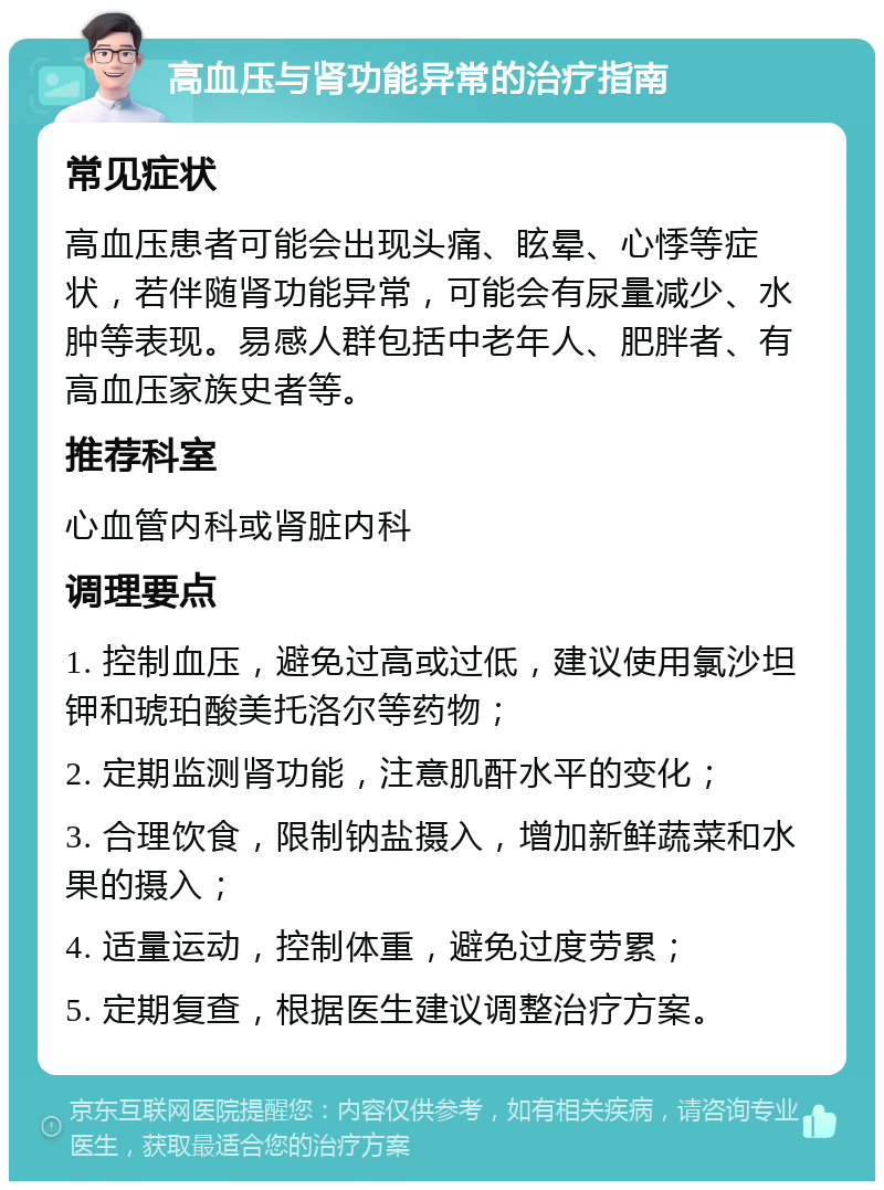 高血压与肾功能异常的治疗指南 常见症状 高血压患者可能会出现头痛、眩晕、心悸等症状，若伴随肾功能异常，可能会有尿量减少、水肿等表现。易感人群包括中老年人、肥胖者、有高血压家族史者等。 推荐科室 心血管内科或肾脏内科 调理要点 1. 控制血压，避免过高或过低，建议使用氯沙坦钾和琥珀酸美托洛尔等药物； 2. 定期监测肾功能，注意肌酐水平的变化； 3. 合理饮食，限制钠盐摄入，增加新鲜蔬菜和水果的摄入； 4. 适量运动，控制体重，避免过度劳累； 5. 定期复查，根据医生建议调整治疗方案。