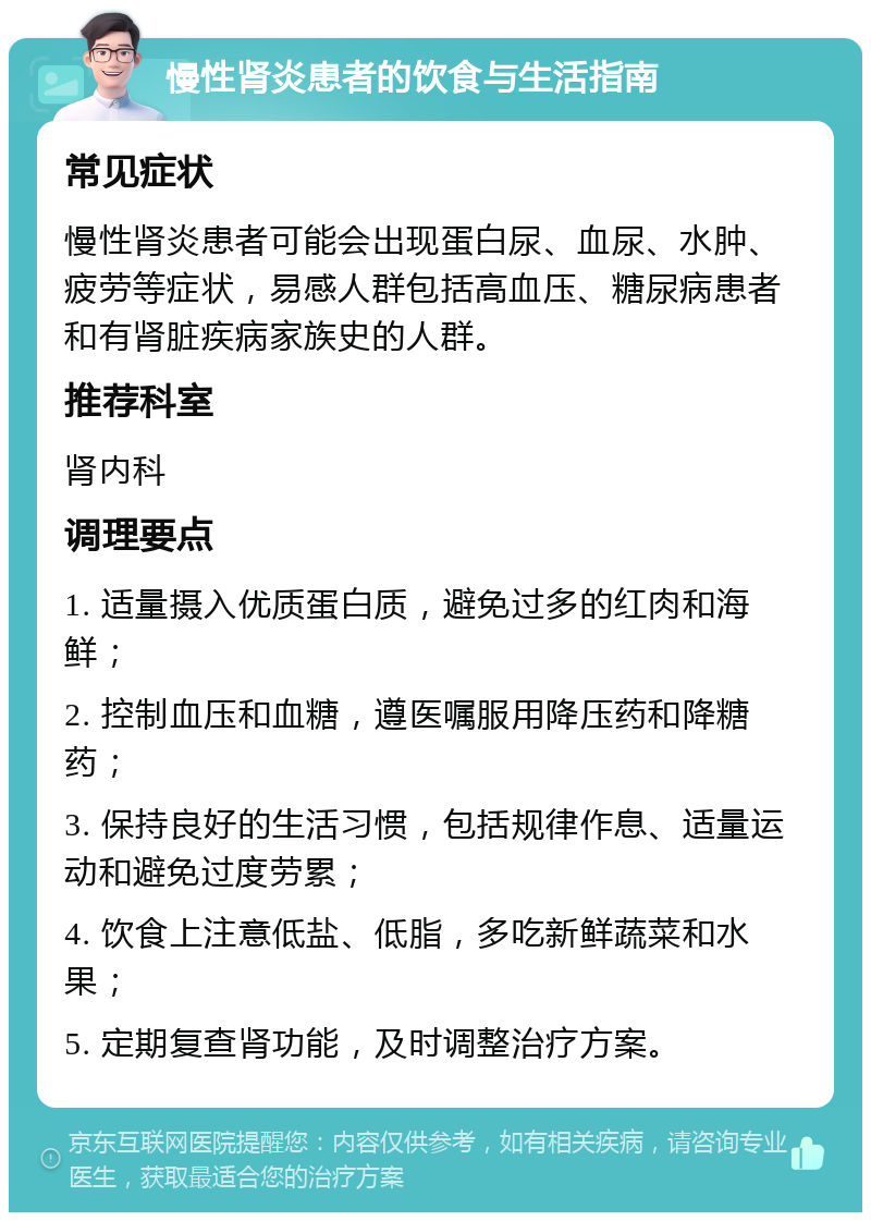 慢性肾炎患者的饮食与生活指南 常见症状 慢性肾炎患者可能会出现蛋白尿、血尿、水肿、疲劳等症状，易感人群包括高血压、糖尿病患者和有肾脏疾病家族史的人群。 推荐科室 肾内科 调理要点 1. 适量摄入优质蛋白质，避免过多的红肉和海鲜； 2. 控制血压和血糖，遵医嘱服用降压药和降糖药； 3. 保持良好的生活习惯，包括规律作息、适量运动和避免过度劳累； 4. 饮食上注意低盐、低脂，多吃新鲜蔬菜和水果； 5. 定期复查肾功能，及时调整治疗方案。