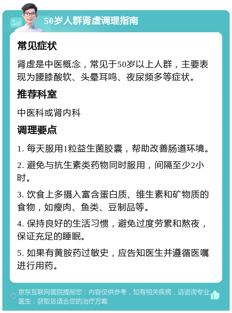 50岁人群肾虚调理指南 常见症状 肾虚是中医概念，常见于50岁以上人群，主要表现为腰膝酸软、头晕耳鸣、夜尿频多等症状。 推荐科室 中医科或肾内科 调理要点 1. 每天服用1粒益生菌胶囊，帮助改善肠道环境。 2. 避免与抗生素类药物同时服用，间隔至少2小时。 3. 饮食上多摄入富含蛋白质、维生素和矿物质的食物，如瘦肉、鱼类、豆制品等。 4. 保持良好的生活习惯，避免过度劳累和熬夜，保证充足的睡眠。 5. 如果有黄胺药过敏史，应告知医生并遵循医嘱进行用药。