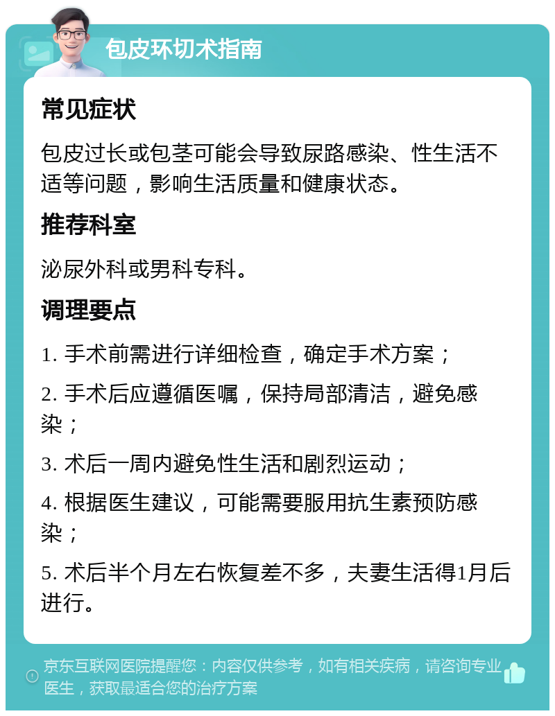 包皮环切术指南 常见症状 包皮过长或包茎可能会导致尿路感染、性生活不适等问题，影响生活质量和健康状态。 推荐科室 泌尿外科或男科专科。 调理要点 1. 手术前需进行详细检查，确定手术方案； 2. 手术后应遵循医嘱，保持局部清洁，避免感染； 3. 术后一周内避免性生活和剧烈运动； 4. 根据医生建议，可能需要服用抗生素预防感染； 5. 术后半个月左右恢复差不多，夫妻生活得1月后进行。