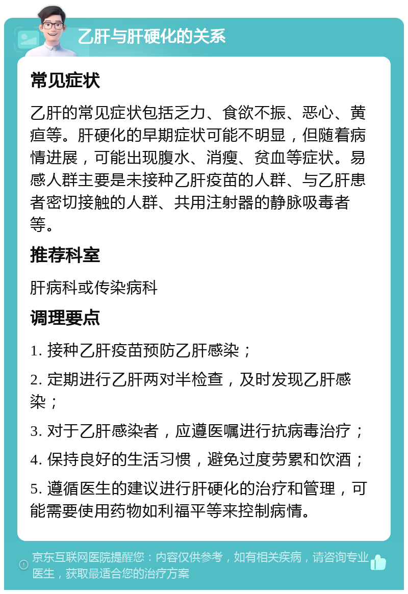 乙肝与肝硬化的关系 常见症状 乙肝的常见症状包括乏力、食欲不振、恶心、黄疸等。肝硬化的早期症状可能不明显，但随着病情进展，可能出现腹水、消瘦、贫血等症状。易感人群主要是未接种乙肝疫苗的人群、与乙肝患者密切接触的人群、共用注射器的静脉吸毒者等。 推荐科室 肝病科或传染病科 调理要点 1. 接种乙肝疫苗预防乙肝感染； 2. 定期进行乙肝两对半检查，及时发现乙肝感染； 3. 对于乙肝感染者，应遵医嘱进行抗病毒治疗； 4. 保持良好的生活习惯，避免过度劳累和饮酒； 5. 遵循医生的建议进行肝硬化的治疗和管理，可能需要使用药物如利福平等来控制病情。