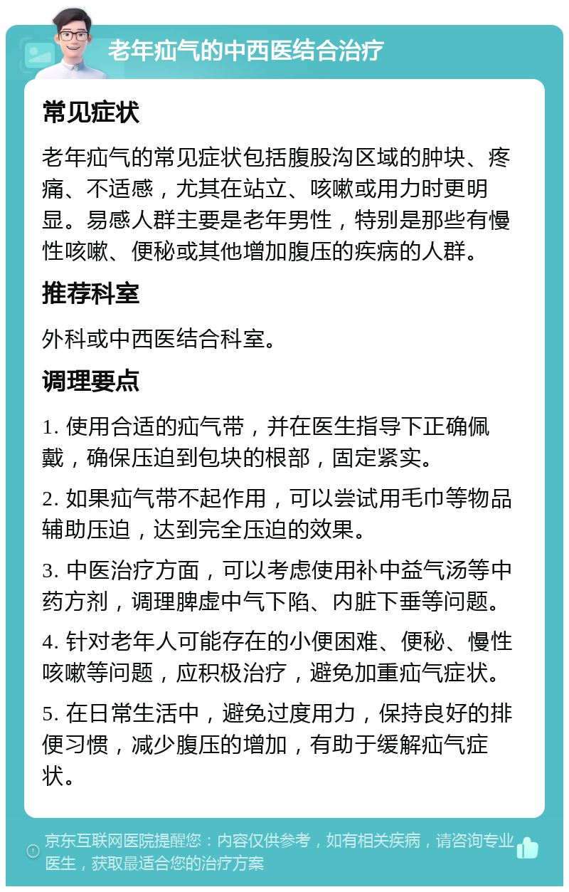 老年疝气的中西医结合治疗 常见症状 老年疝气的常见症状包括腹股沟区域的肿块、疼痛、不适感，尤其在站立、咳嗽或用力时更明显。易感人群主要是老年男性，特别是那些有慢性咳嗽、便秘或其他增加腹压的疾病的人群。 推荐科室 外科或中西医结合科室。 调理要点 1. 使用合适的疝气带，并在医生指导下正确佩戴，确保压迫到包块的根部，固定紧实。 2. 如果疝气带不起作用，可以尝试用毛巾等物品辅助压迫，达到完全压迫的效果。 3. 中医治疗方面，可以考虑使用补中益气汤等中药方剂，调理脾虚中气下陷、内脏下垂等问题。 4. 针对老年人可能存在的小便困难、便秘、慢性咳嗽等问题，应积极治疗，避免加重疝气症状。 5. 在日常生活中，避免过度用力，保持良好的排便习惯，减少腹压的增加，有助于缓解疝气症状。